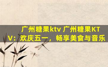 广州糖果ktv 广州糖果KTV：欢庆五一，畅享美食与音乐